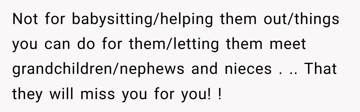 Not for babysitting/helping them out/things you can do for them/letting them meet grandchildren/nephews and nieces . .. That they will miss you for you! !