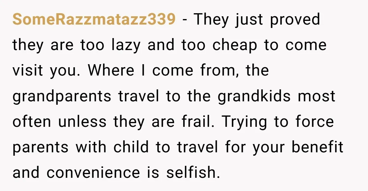 SomeRazzmatazz339 − They just proved they are too lazy and too cheap to come visit you. Where I come from, the grandparents travel to the grandkids most often unless they...