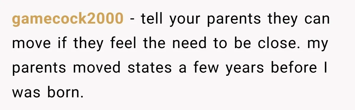 gamecock2000 − tell your parents they can move if they feel the need to be close. my parents moved states a few years before I was born.