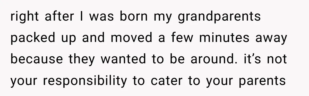 right after I was born my grandparents packed up and moved a few minutes away because they wanted to be around. it’s not your responsibility to cater to your parents