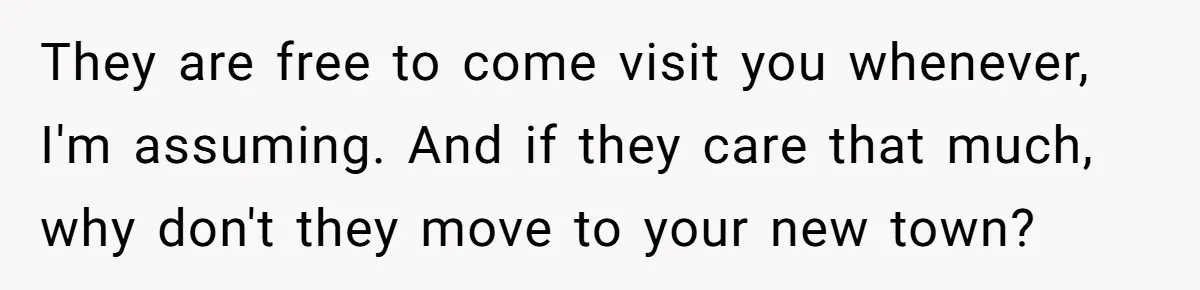They are free to come visit you whenever, I'm assuming. And if they care that much, why don't they move to your new town?