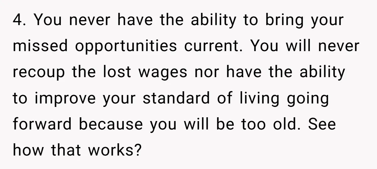4. You never have the ability to bring your missed opportunities current. You will never recoup the lost wages nor have the ability to improve your standard of living going...