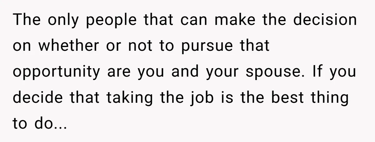 The only people that can make the decision on whether or not to pursue that opportunity are you and your spouse. If you decide that taking the job is the...