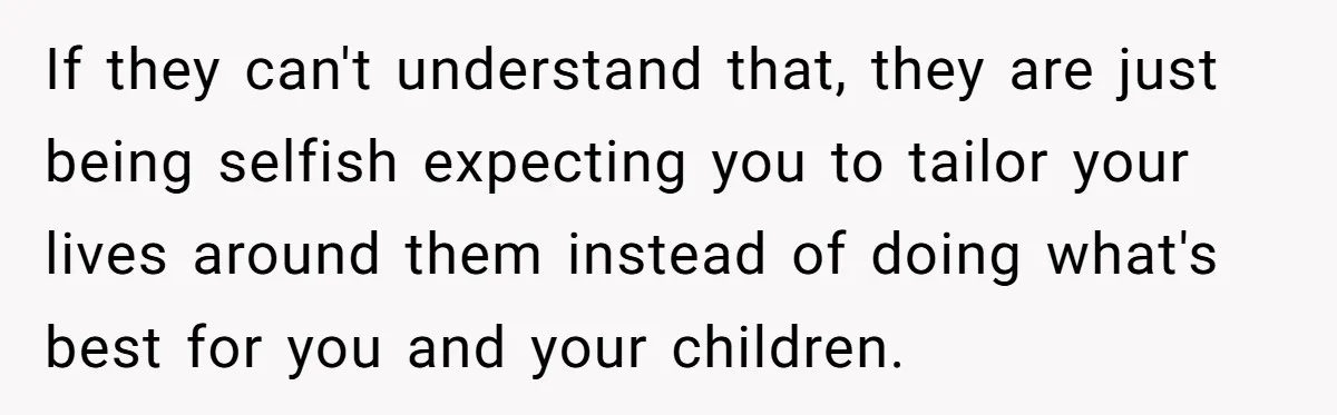 If they can't understand that, they are just being selfish expecting you to tailor your lives around them instead of doing what's best for you and your children.