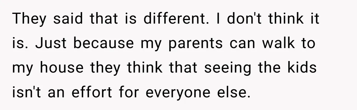 They said that is different. I don't think it is. Just because my parents can walk to my house they think that seeing the kids isn't an effort for everyone...