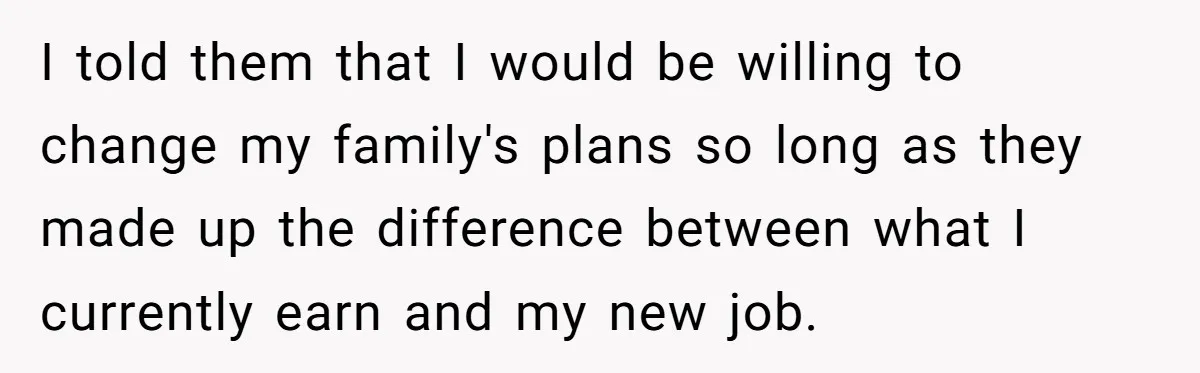 I told them that I would be willing to change my family's plans so long as they made up the difference between what I currently earn and my new job.