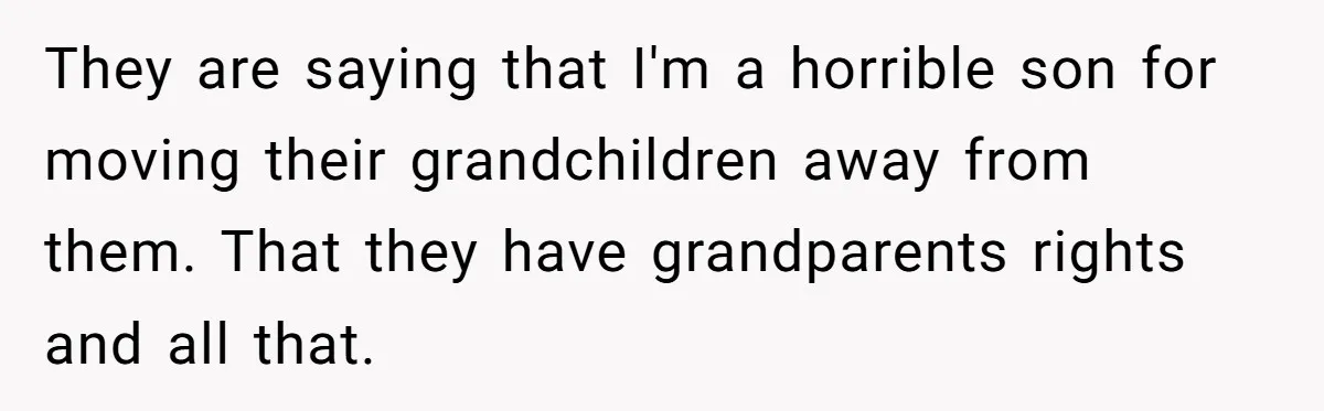 They are saying that I'm a horrible son for moving their grandchildren away from them. That they have grandparents rights and all that.