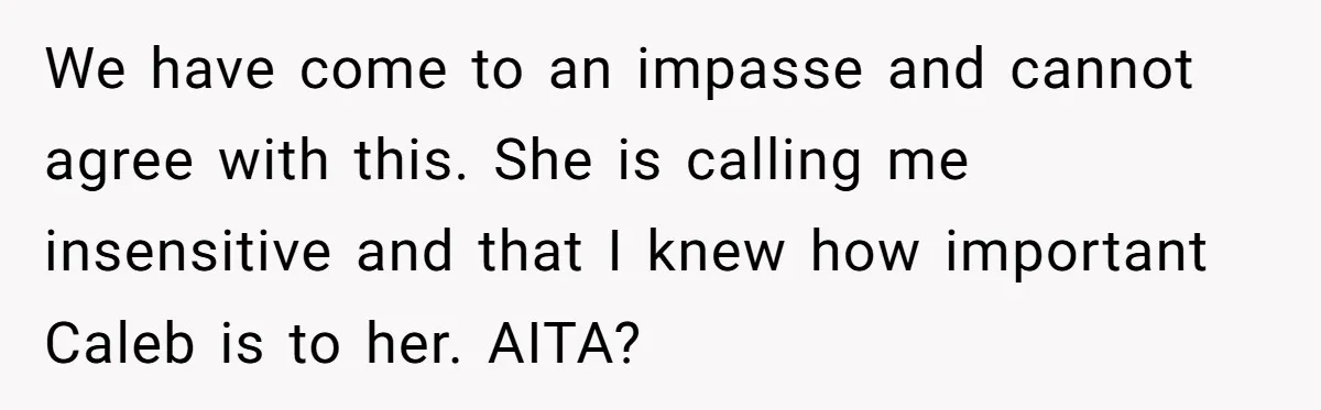We have come to an impasse and cannot agree with this. She is calling me insensitive and that I knew how important Caleb is to her. AITA?