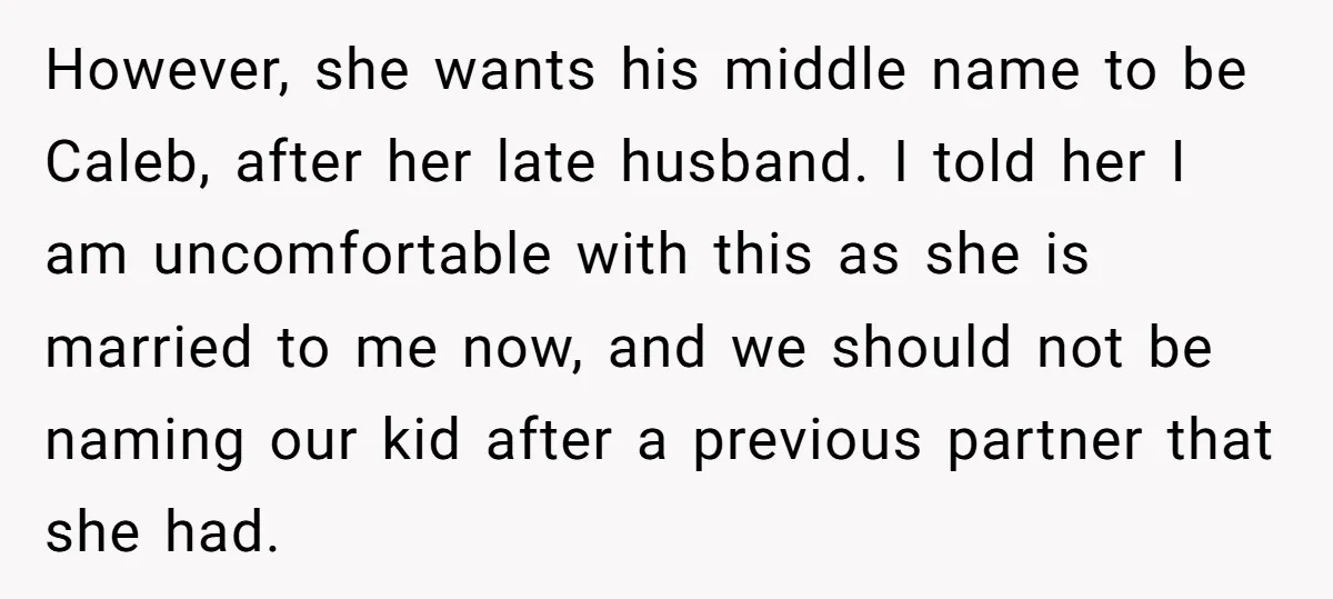 However, she wants his middle name to be Caleb, after her late husband. I told her I am uncomfortable with this as she is married to me now, and we...