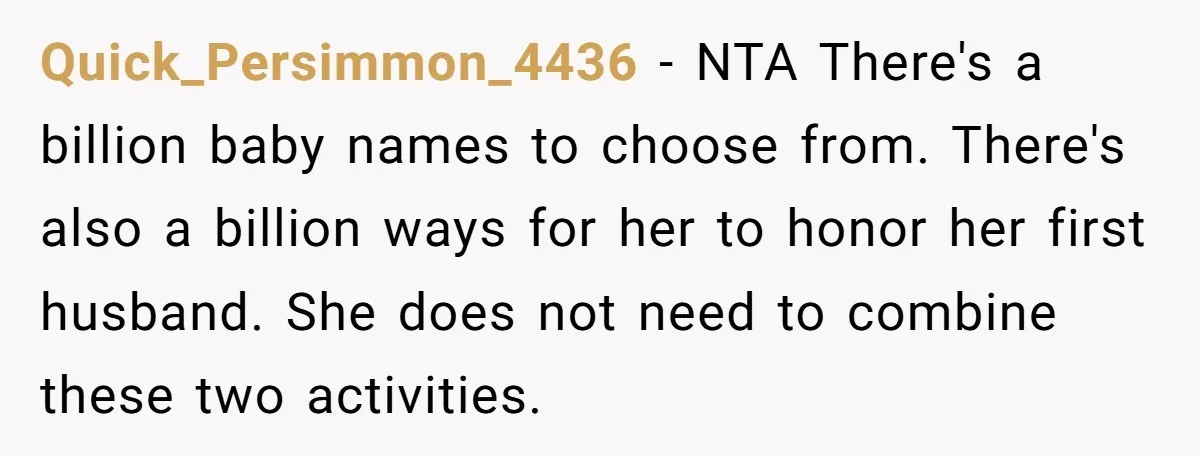 Quick_Persimmon_4436 − NTA There's a billion baby names to choose from. There's also a billion ways for her to honor her first husband. She does not need to combine these...