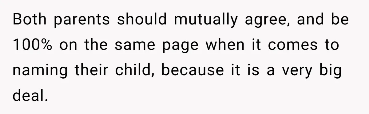 Both parents should mutually agree, and be 100% on the same page when it comes to naming their child, because it is a very big deal.