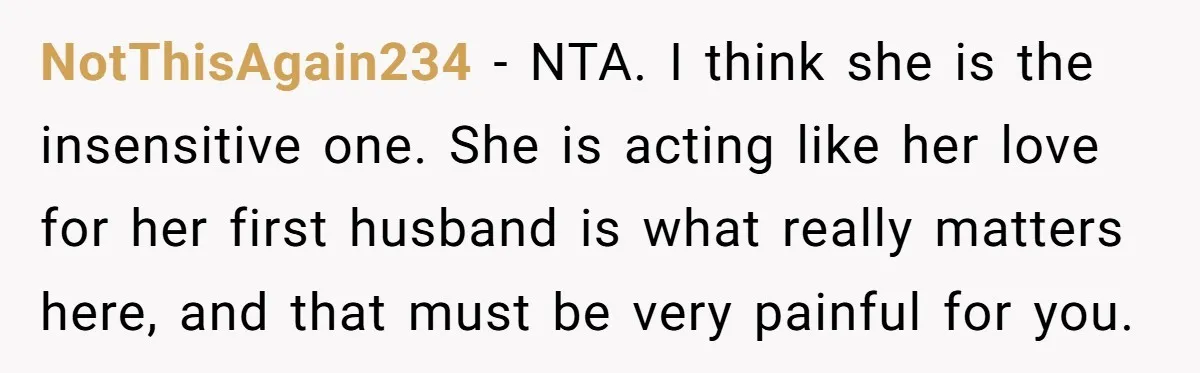 NotThisAgain234 − NTA. I think she is the insensitive one. She is acting like her love for her first husband is what really matters here, and that must be very...