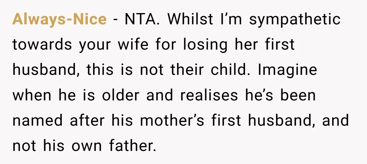 Always-Nice − NTA. Whilst I’m sympathetic towards your wife for losing her first husband, this is not their child. Imagine when he is older and realises he’s been named after...