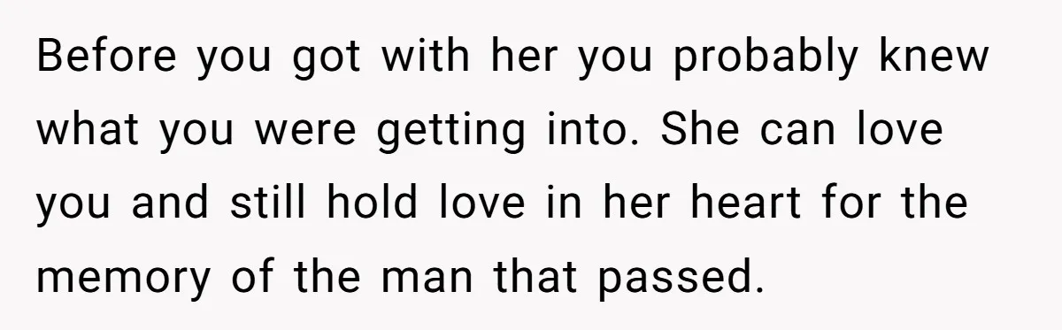 Before you got with her you probably knew what you were getting into. She can love you and still hold love in her heart for the memory of the man...