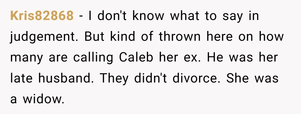 Kris82868 − I don't know what to say in judgement. But kind of thrown here on how many are calling Caleb her ex. He was her late husband. They didn't...
