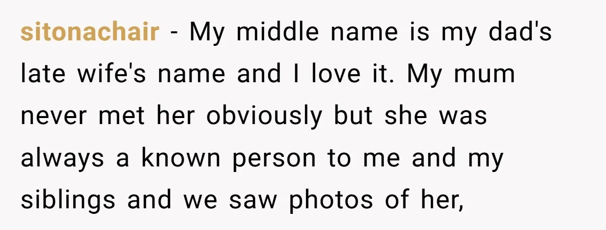 sitonachair − My middle name is my dad's late wife's name and I love it. My mum never met her obviously but she was always a known person to me...