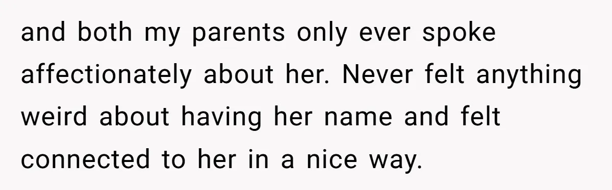 and both my parents only ever spoke affectionately about her. Never felt anything weird about having her name and felt connected to her in a nice way.