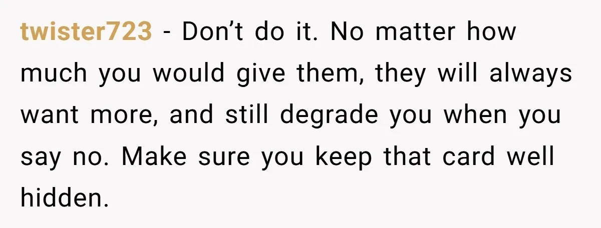 twister723 − Don’t do it. No matter how much you would give them, they will always want more, and still degrade you when you say no. Make sure you keep...
