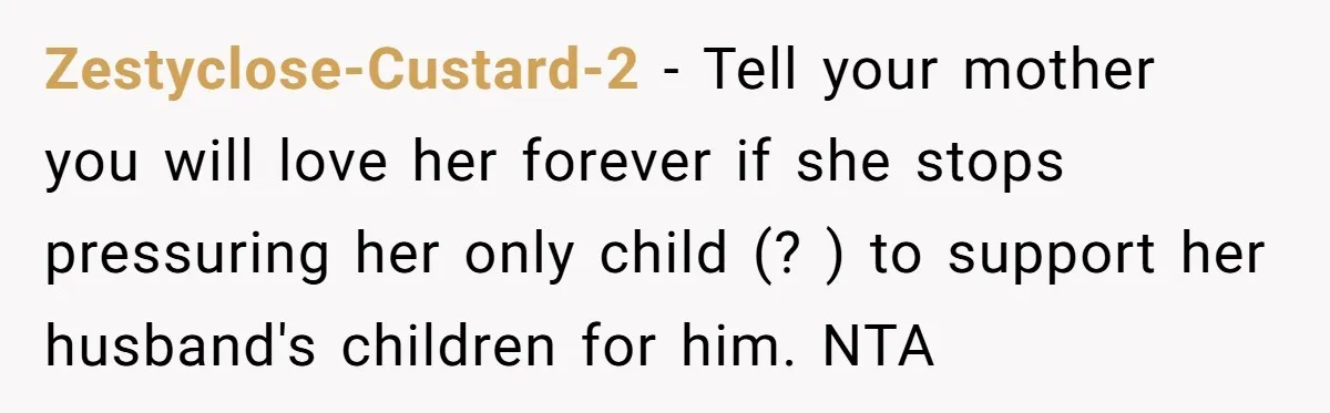 Zestyclose-Custard-2 − Tell your mother you will love her forever if she stops pressuring her only child (? ) to support her husband's children for him. NTA