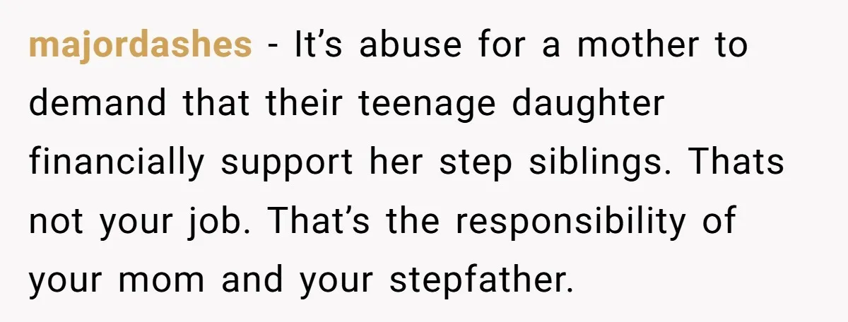 majordashes − It’s abuse for a mother to demand that their teenage daughter financially support her step siblings. Thats not your job. That’s the responsibility of your mom and your...