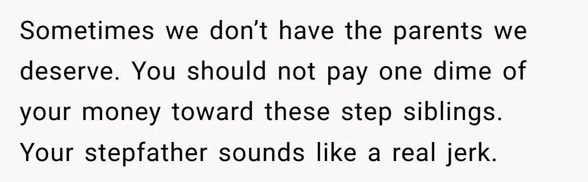 Sometimes we don’t have the parents we deserve. You should not pay one dime of your money toward these step siblings. Your stepfather sounds like a real jerk.