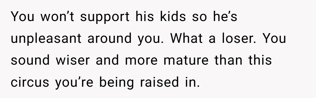You won’t support his kids so he’s unpleasant around you. What a loser. You sound wiser and more mature than this circus you’re being raised in.