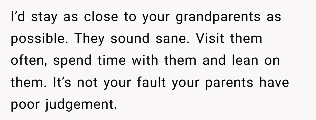 I’d stay as close to your grandparents as possible. They sound sane. Visit them often, spend time with them and lean on them. It’s not your fault your parents have...
