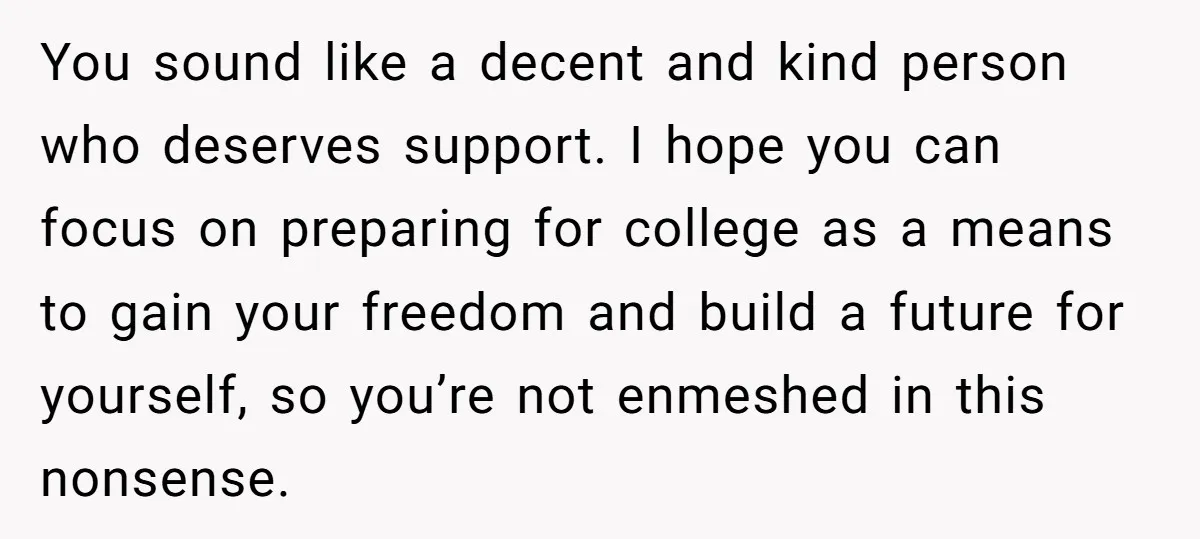 You sound like a decent and kind person who deserves support. I hope you can focus on preparing for college as a means to gain your freedom and build a...