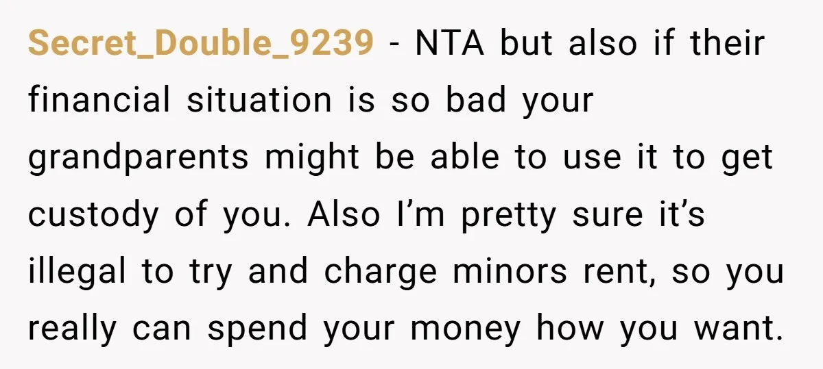 Secret_Double_9239 − NTA but also if their financial situation is so bad your grandparents might be able to use it to get custody of you. Also I’m pretty sure it’s...