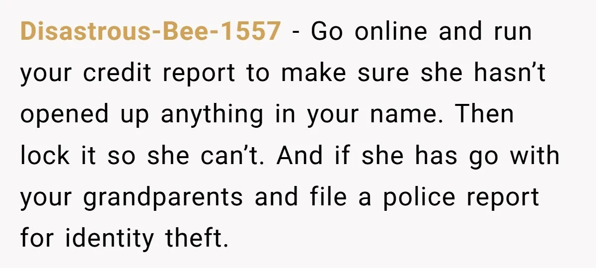 Disastrous-Bee-1557 − Go online and run your credit report to make sure she hasn’t opened up anything in your name. Then lock it so she can’t. And if she has...