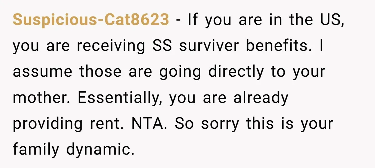 Suspicious-Cat8623 − If you are in the US, you are receiving SS surviver benefits. I assume those are going directly to your mother. Essentially, you are already providing rent. NTA....