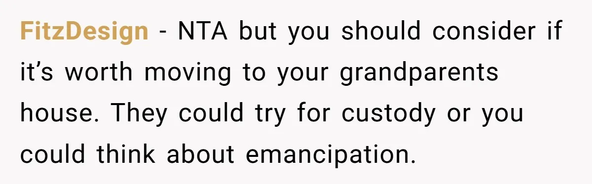 FitzDesign − NTA but you should consider if it’s worth moving to your grandparents house. They could try for custody or you could think about emancipation.