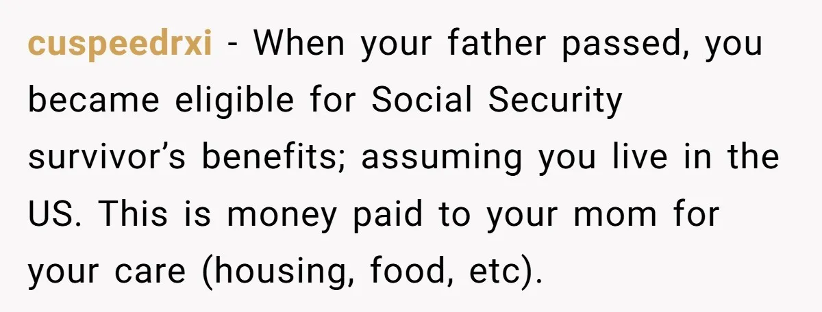 cuspeedrxi − When your father passed, you became eligible for Social Security survivor’s benefits; assuming you live in the US. This is money paid to your mom for your care...