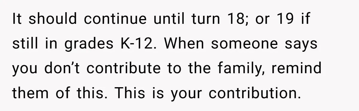 It should continue until turn 18; or 19 if still in grades K-12. When someone says you don’t contribute to the family, remind them of this. This is your contribution.