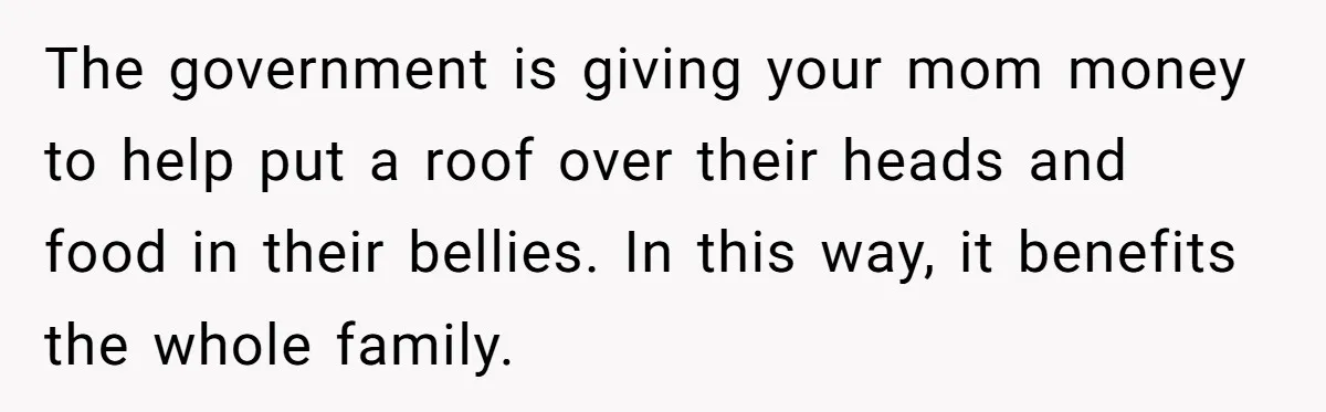 The government is giving your mom money to help put a roof over their heads and food in their bellies. In this way, it benefits the whole family.