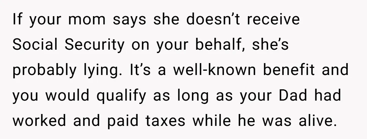 If your mom says she doesn’t receive Social Security on your behalf, she’s probably lying. It’s a well-known benefit and you would qualify as long as your Dad had worked...