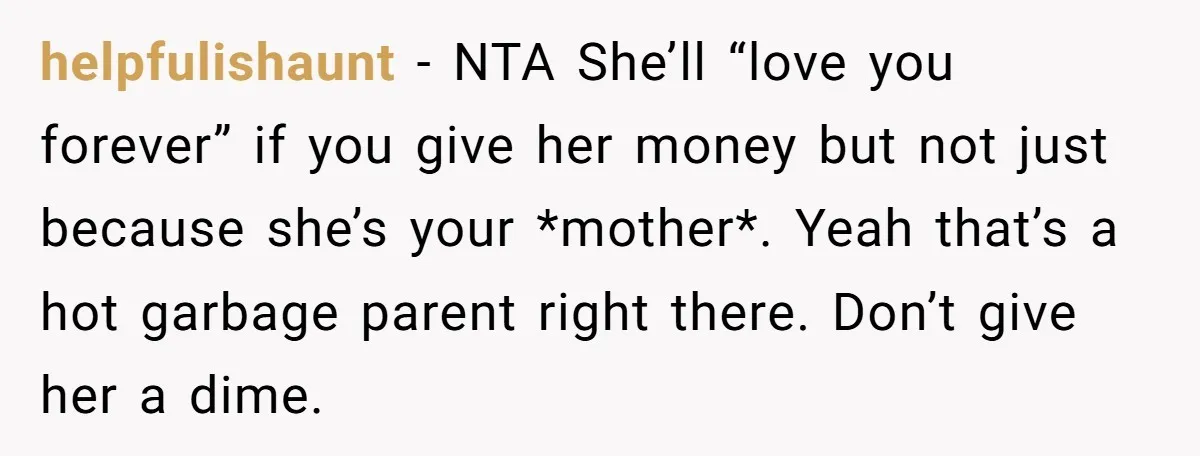 helpfulishaunt − NTA She’ll “love you forever” if you give her money but not just because she’s your *mother*. Yeah that’s a hot garbage parent right there. Don’t give her...