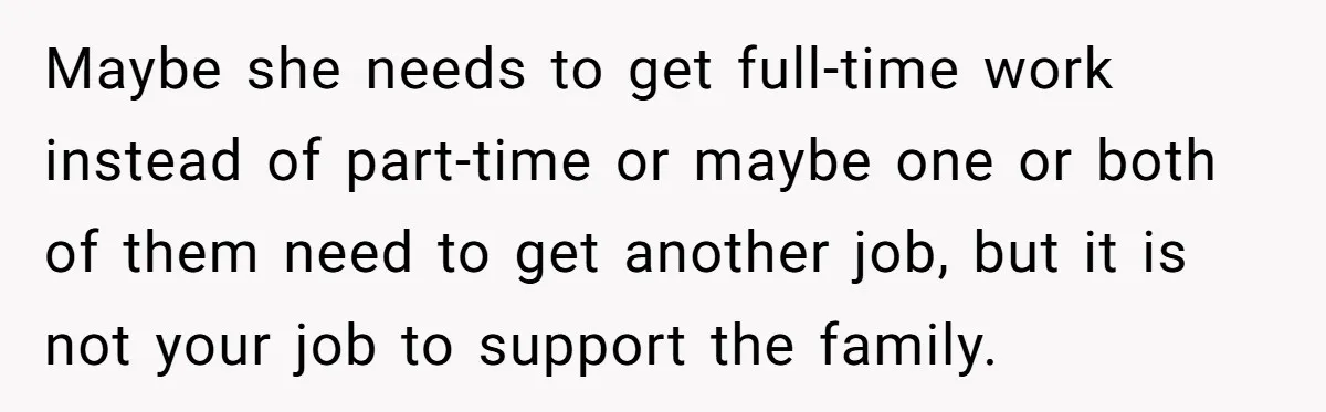 Maybe she needs to get full-time work instead of part-time or maybe one or both of them need to get another job, but it is not your job to support...