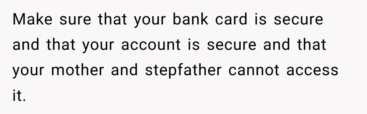 Make sure that your bank card is secure and that your account is secure and that your mother and stepfather cannot access it.