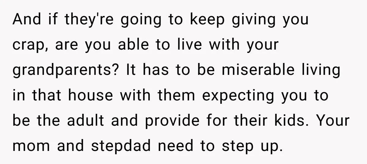 And if they're going to keep giving you crap, are you able to live with your grandparents? It has to be miserable living in that house with them expecting you...