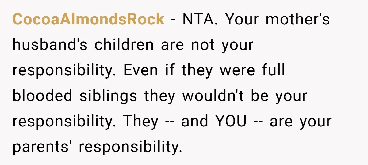CocoaAlmondsRock − NTA. Your mother's husband's children are not your responsibility. Even if they were full blooded siblings they wouldn't be your responsibility. They -- and YOU -- are your...