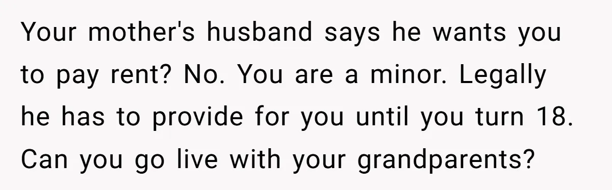Your mother's husband says he wants you to pay rent? No. You are a minor. Legally he has to provide for you until you turn 18. Can you go live...