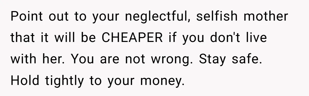 Point out to your neglectful, selfish mother that it will be CHEAPER if you don't live with her. You are not wrong. Stay safe. Hold tightly to your money.