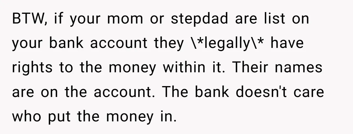 BTW, if your mom or stepdad are list on your bank account they \*legally\* have rights to the money within it. Their names are on the account. The bank doesn't...