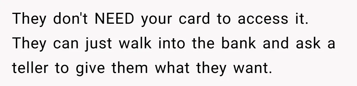 They don't NEED your card to access it. They can just walk into the bank and ask a teller to give them what they want.