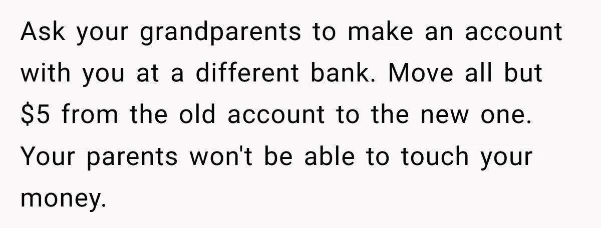 Ask your grandparents to make an account with you at a different bank. Move all but $5 from the old account to the new one. Your parents won't be able...
