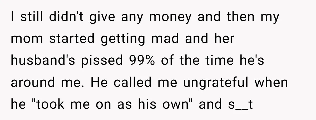I still didn't give any money and then my mom started getting mad and her husband's pissed 99% of the time he's around me. He called me ungrateful when he...