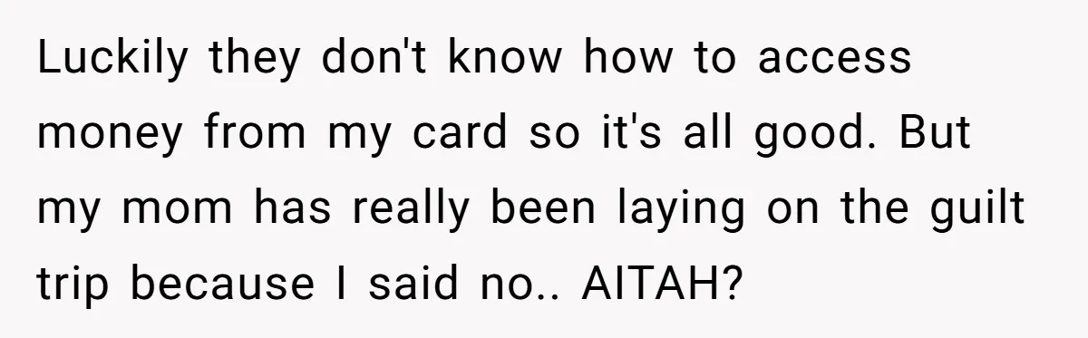 Luckily they don't know how to access money from my card so it's all good. But my mom has really been laying on the guilt trip because I said no.....