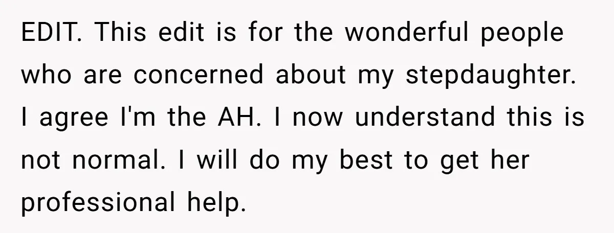 EDIT. This edit is for the wonderful people who are concerned about my stepdaughter. I agree I'm the AH. I now understand this is not normal. I will do my...