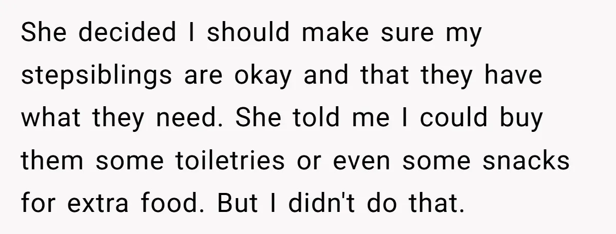 She decided I should make sure my stepsiblings are okay and that they have what they need. She told me I could buy them some toiletries or even some snacks...